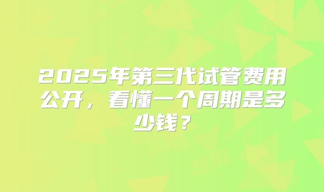 2025年第三代试管费用公开，看懂一个周期是多少钱？