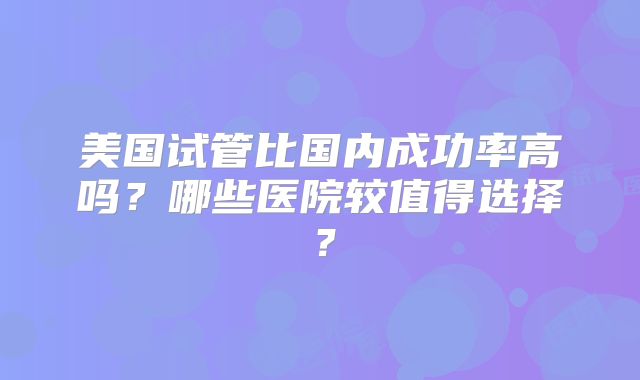 美国试管比国内成功率高吗？哪些医院较值得选择？