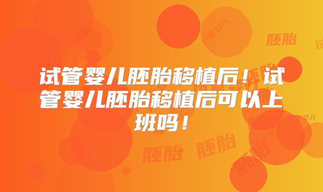 试管婴儿胚胎移植后！试管婴儿胚胎移植后可以上班吗！