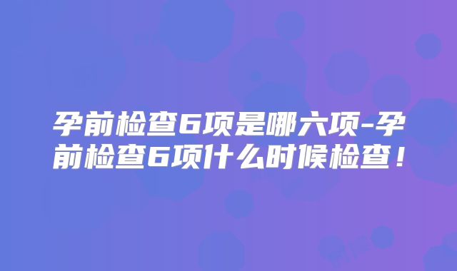 孕前检查6项是哪六项-孕前检查6项什么时候检查！