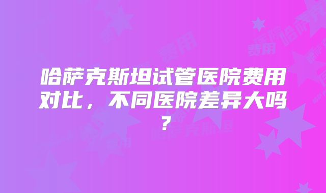 哈萨克斯坦试管医院费用对比，不同医院差异大吗？