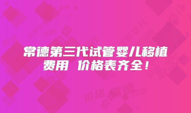 常德第三代试管婴儿移植费用 价格表齐全！