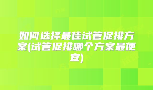 如何选择最佳试管促排方案(试管促排哪个方案最便宜)