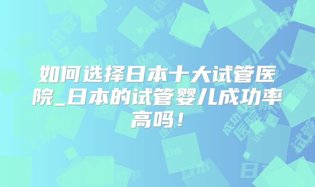 如何选择日本十大试管医院_日本的试管婴儿成功率高吗！