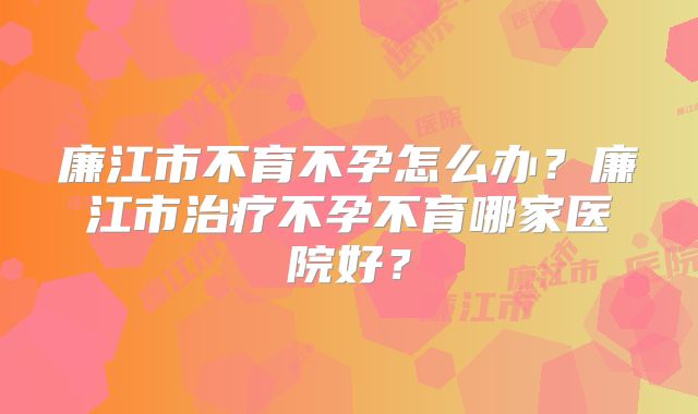 廉江市不育不孕怎么办?廉江市治疗不孕不育哪家医院好?