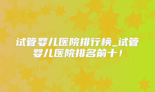 试管婴儿医院排行榜_试管婴儿医院排名前十!