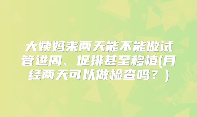 大姨妈来两天能不能做试管进周、促排甚至移植(月经两天可以做检查吗？)