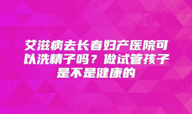 艾滋病去长春妇产医院可以洗精子吗？做试管孩子是不是健康的