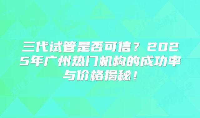 三代试管是否可信？2025年广州热门机构的成功率与价格揭秘！