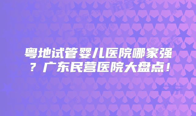 粤地试管婴儿医院哪家强？广东民营医院大盘点！