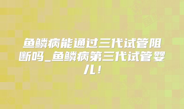 鱼鳞病能通过三代试管阻断吗_鱼鳞病第三代试管婴儿!