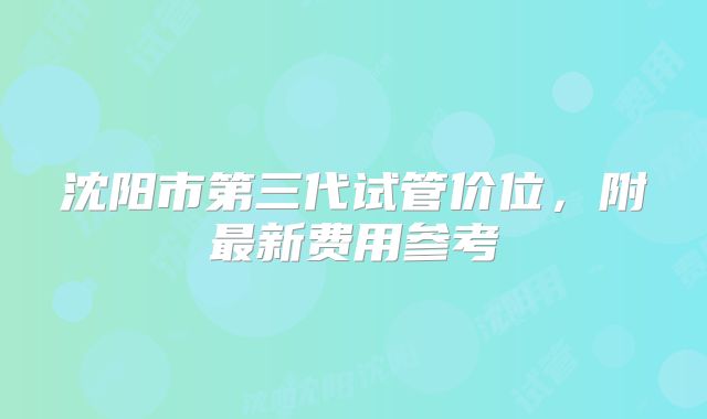 沈阳市第三代试管价位，附最新费用参考