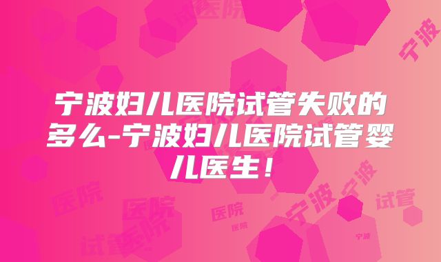 宁波妇儿医院试管失败的多么-宁波妇儿医院试管婴儿医生！