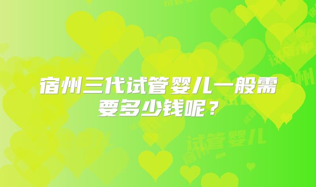 宿州三代试管婴儿一般需要多少钱呢?