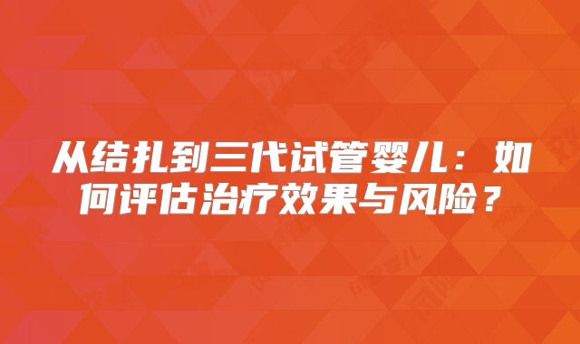 从结扎到三代试管婴儿:如何评估治疗效果与风险?