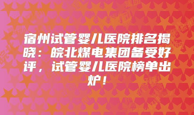 宿州试管婴儿医院排名揭晓:皖北煤电集团备受好评,试管婴儿医院榜单出炉!