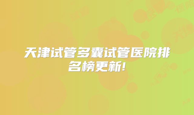 天津试管多囊试管医院排名榜更新!