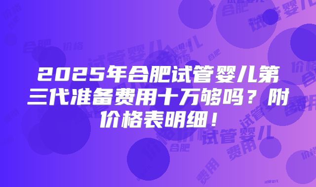 2025年合肥试管婴儿第三代准备费用十万够吗？附价格表明细！