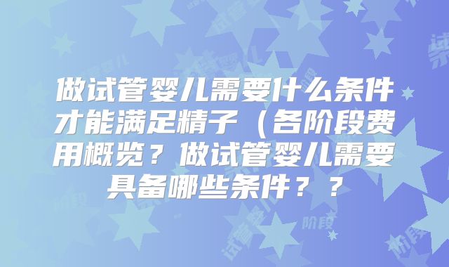 做试管婴儿需要什么条件才能满足精子(各阶段费用概览?做试管婴儿需要具备哪些条件??