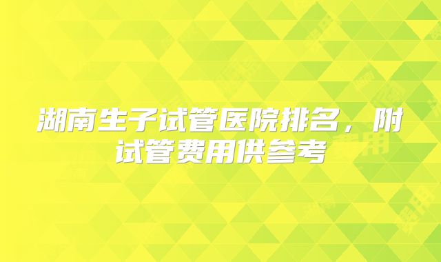 湖南生子试管医院排名，附试管费用供参考