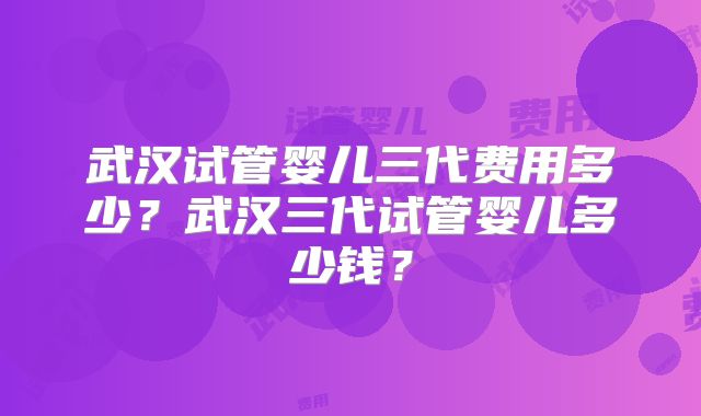 武汉试管婴儿三代费用多少?武汉三代试管婴儿多少钱?