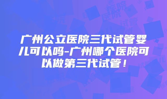 广州公立医院三代试管婴儿可以吗-广州哪个医院可以做第三代试管!