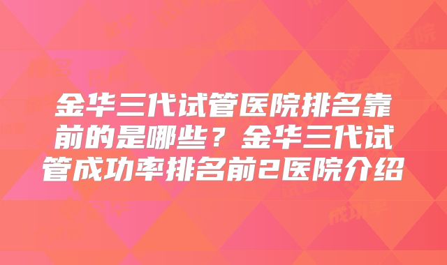 金华三代试管医院排名靠前的是哪些？金华三代试管成功率排名前2医院介绍