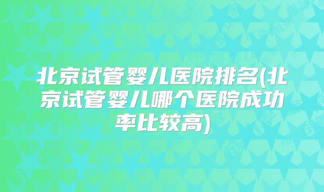 北京试管婴儿医院排名(北京试管婴儿哪个医院成功率比较高)
