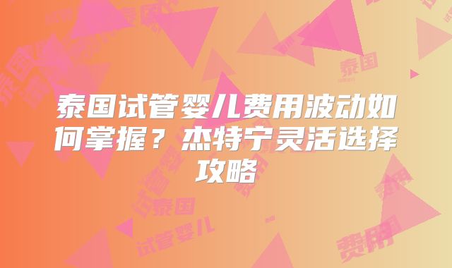 泰国试管婴儿费用波动如何掌握?杰特宁灵活选择攻略