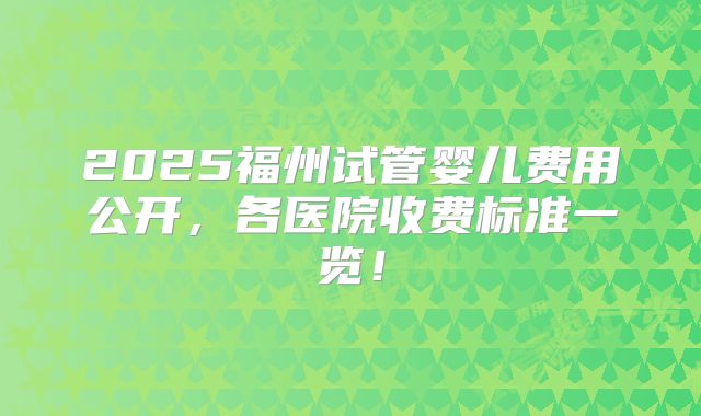 2025福州试管婴儿费用公开，各医院收费标准一览！