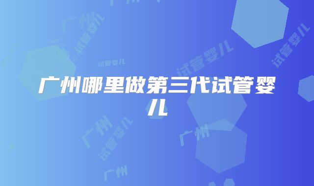 广州哪里做第三代试管婴儿