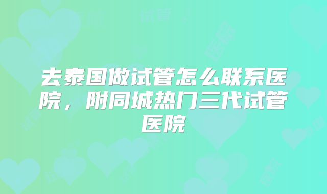 去泰国做试管怎么联系医院，附同城热门三代试管医院