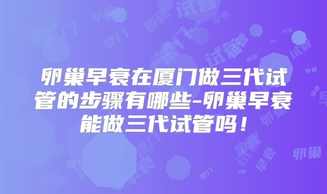 卵巢早衰在厦门做三代试管的步骤有哪些-卵巢早衰能做三代试管吗！