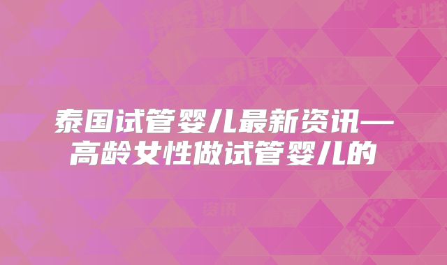 泰国试管婴儿最新资讯—高龄女性做试管婴儿的