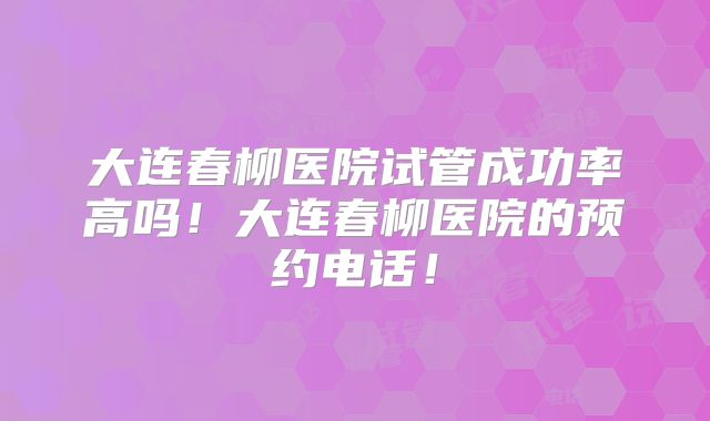 大连春柳医院试管成功率高吗!大连春柳医院的预约电话!