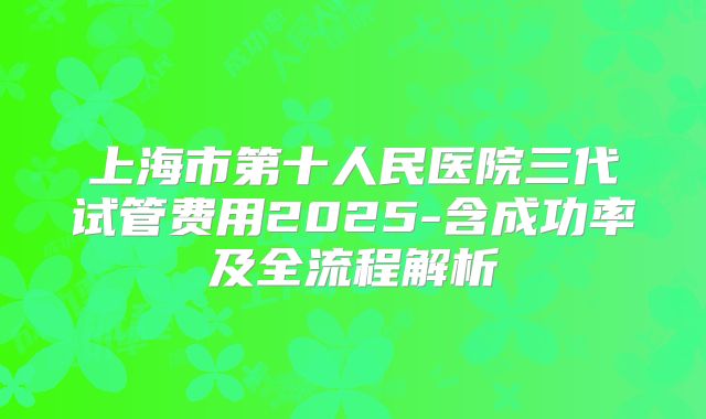 上海市第十人民医院三代试管费用2025-含成功率及全流程解析