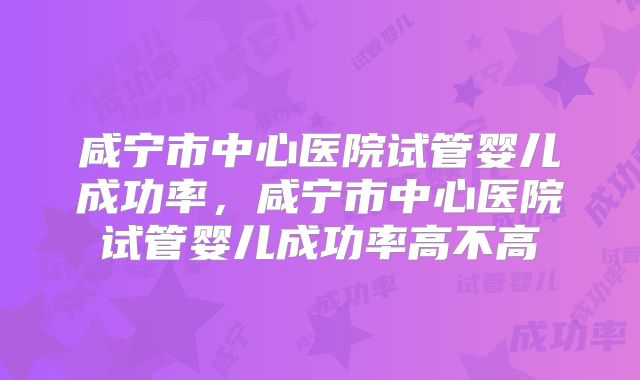 咸宁市中心医院试管婴儿成功率，咸宁市中心医院试管婴儿成功率高不高