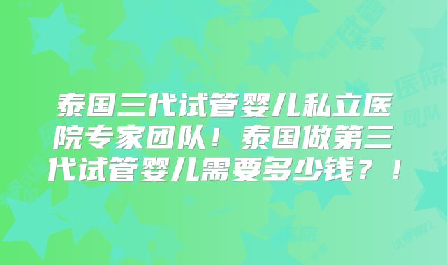 泰国三代试管婴儿私立医院专家团队！泰国做第三代试管婴儿需要多少钱？！