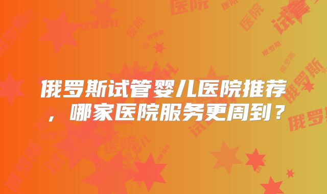 俄罗斯试管婴儿医院推荐，哪家医院服务更周到？