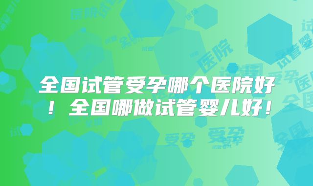 全国试管受孕哪个医院好!全国哪做试管婴儿好!