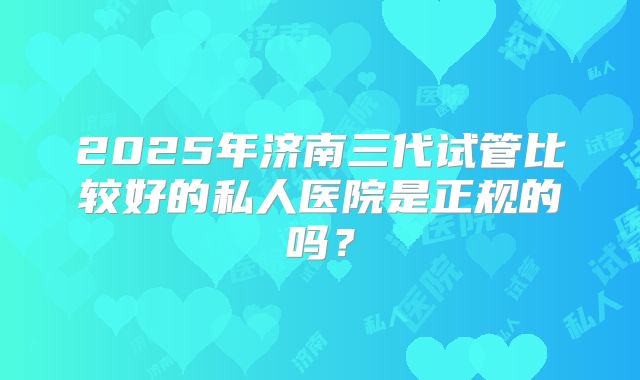 2025年济南三代试管比较好的私人医院是正规的吗？