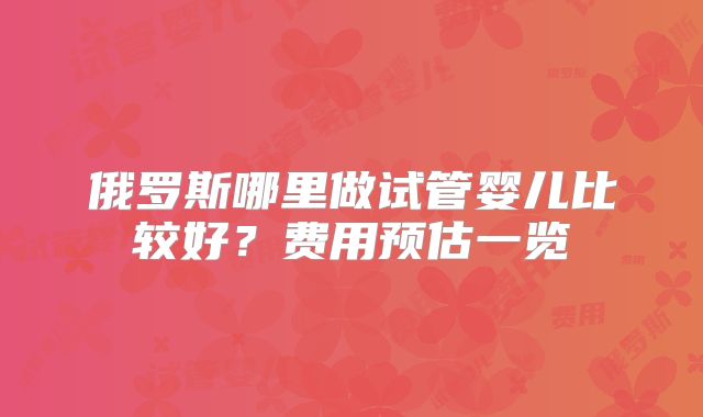 俄罗斯哪里做试管婴儿比较好？费用预估一览