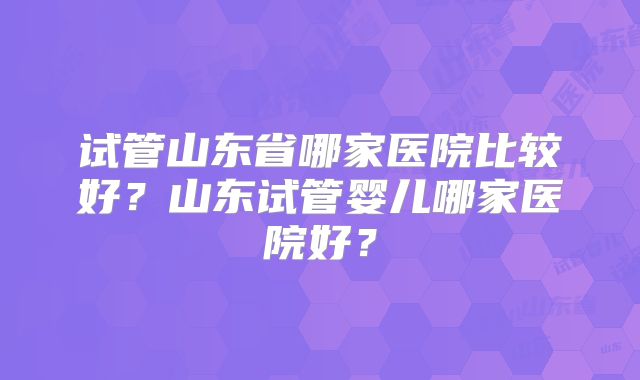 试管山东省哪家医院比较好？山东试管婴儿哪家医院好？