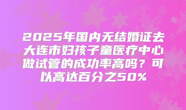 2025年国内无结婚证去大连市妇孩子童医疗中心做试管的成功率高吗？可以高达百分之50%