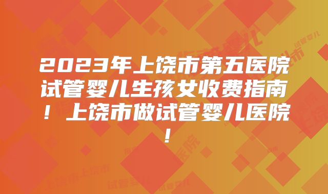 2023年上饶市第五医院试管婴儿生孩女收费指南！上饶市做试管婴儿医院！