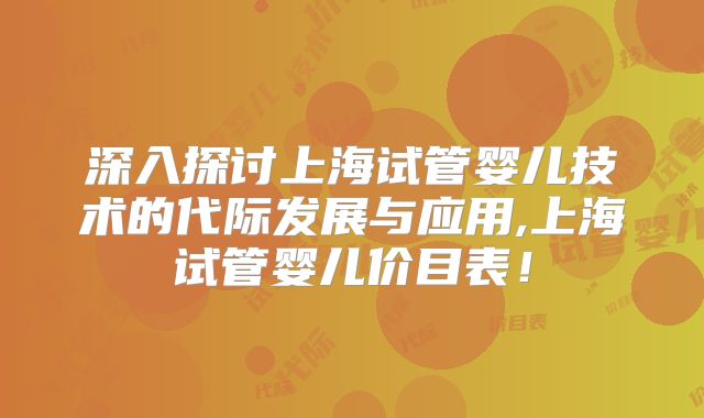 深入探讨上海试管婴儿技术的代际发展与应用,上海试管婴儿价目表！