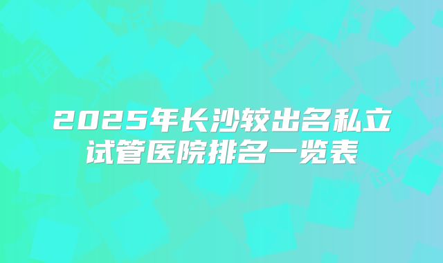 2025年长沙较出名私立试管医院排名一览表