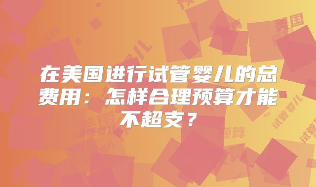 在美国进行试管婴儿的总费用：怎样合理预算才能不超支？
