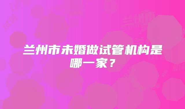 兰州市未婚做试管机构是哪一家?