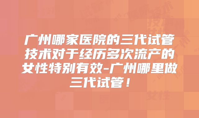 广州哪家医院的三代试管技术对于经历多次流产的女性特别有效-广州哪里做三代试管！